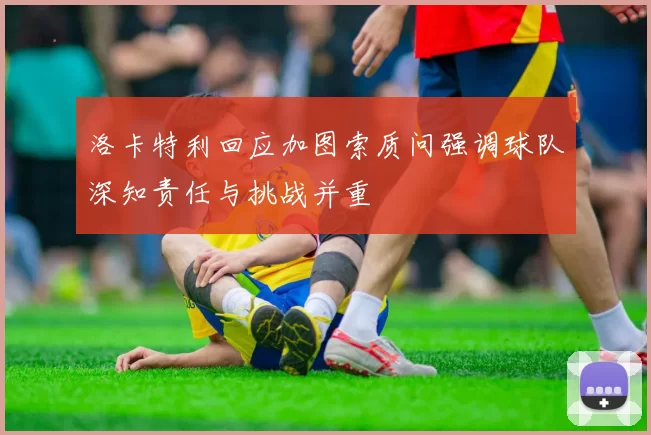 洛卡特利回应加图索质问强调球队深知责任与挑战并重