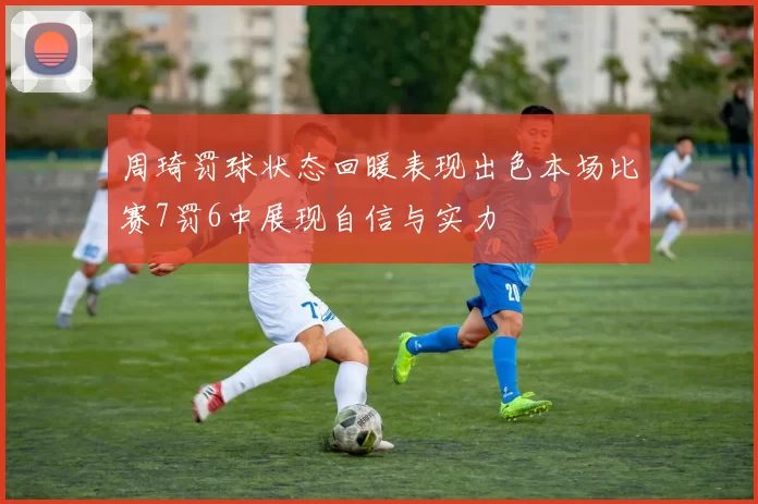周琦罚球状态回暖表现出色本场比赛7罚6中展现自信与实力