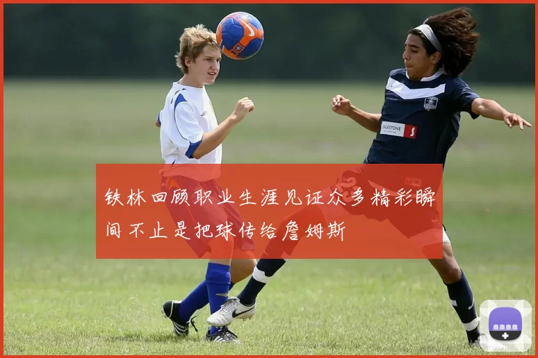 铁林回顾职业生涯见证众多精彩瞬间不止是把球传给詹姆斯