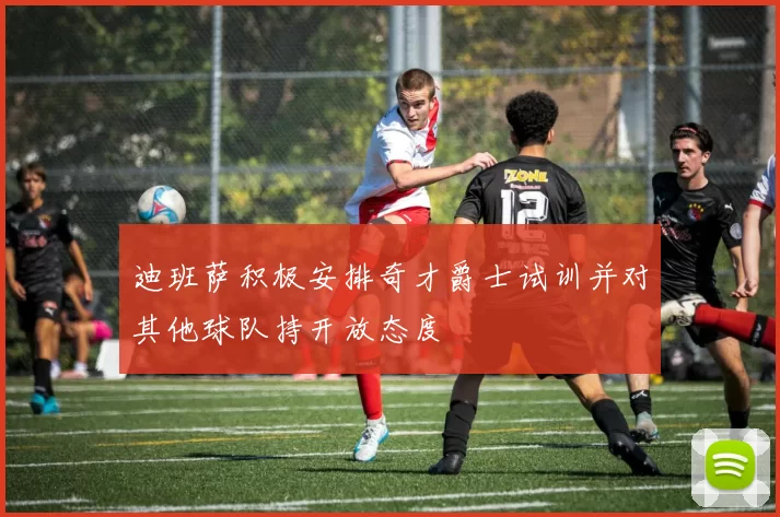 迪班萨积极安排奇才爵士试训并对其他球队持开放态度