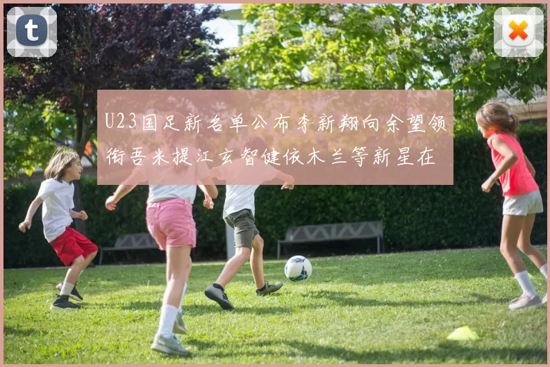 U23国足新名单公布李新翔向余望领衔吾米提江玄智健依木兰等新星在列