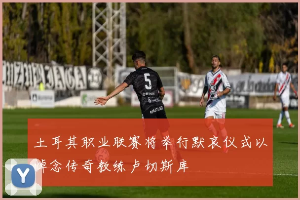 土耳其职业联赛将举行默哀仪式以悼念传奇教练卢切斯库