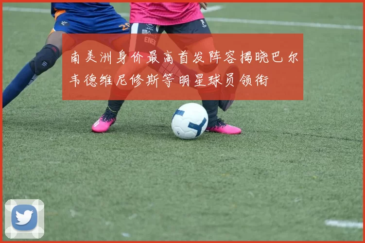 南美洲身价最高首发阵容揭晓巴尔韦德维尼修斯等明星球员领衔