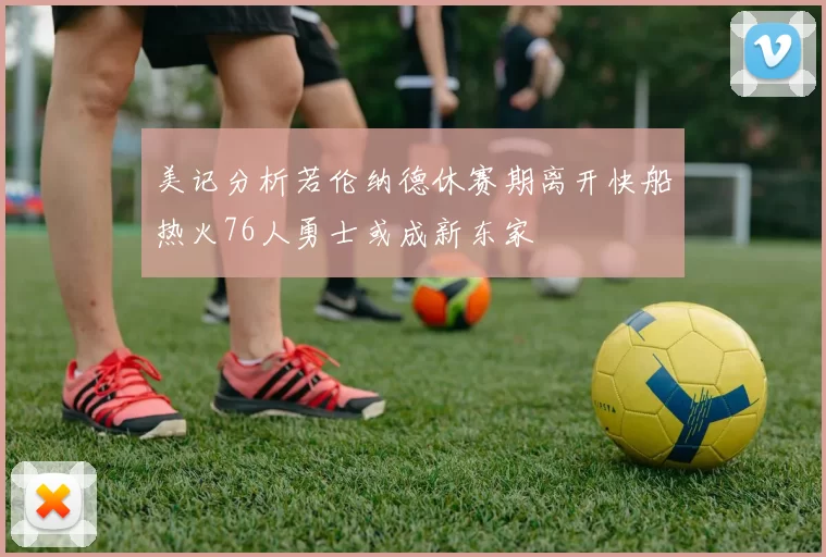 美记分析若伦纳德休赛期离开快船热火76人勇士或成新东家