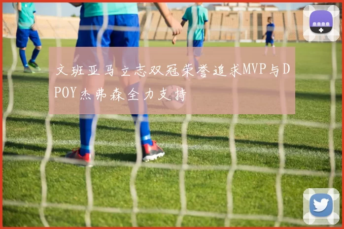 文班亚马立志双冠荣誉追求MVP与DPOY杰弗森全力支持