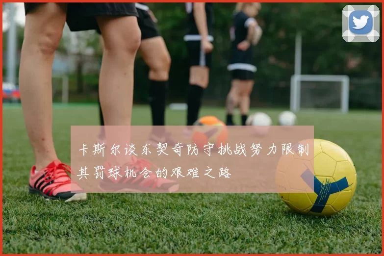卡斯尔谈东契奇防守挑战努力限制其罚球机会的艰难之路