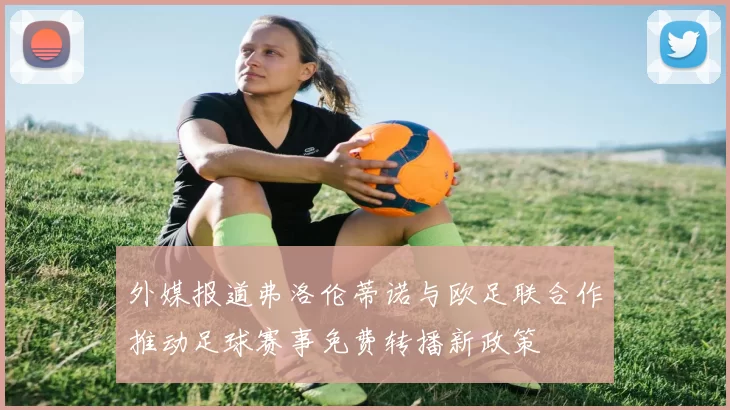 外媒报道弗洛伦蒂诺与欧足联合作推动足球赛事免费转播新政策