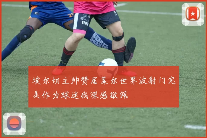 埃尔切主帅赞居莱尔世界波射门完美作为球迷我深感敬佩